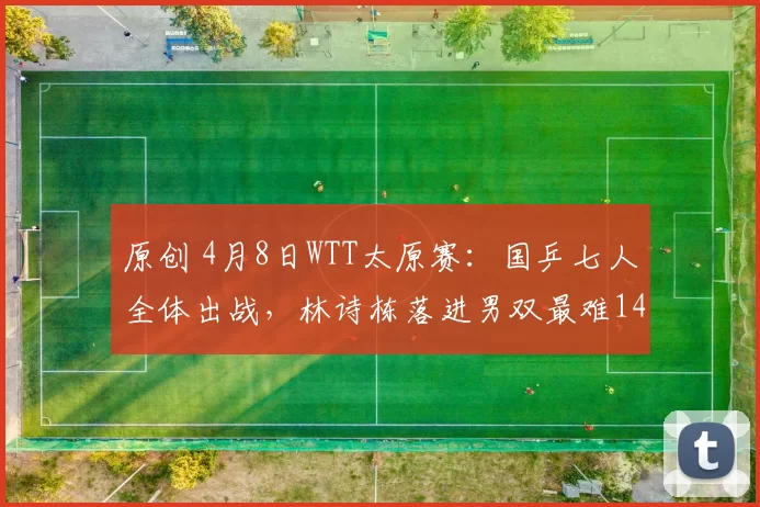 原创 4月8日WTT太原赛：国乒七人全体出战，林诗栋落进男双最难14区
