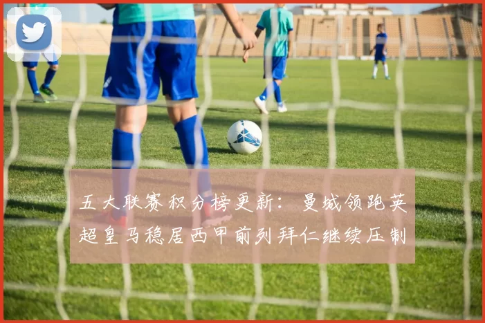 五大联赛积分榜更新：曼城领跑英超皇马稳居西甲前列拜仁继续压制德甲争冠