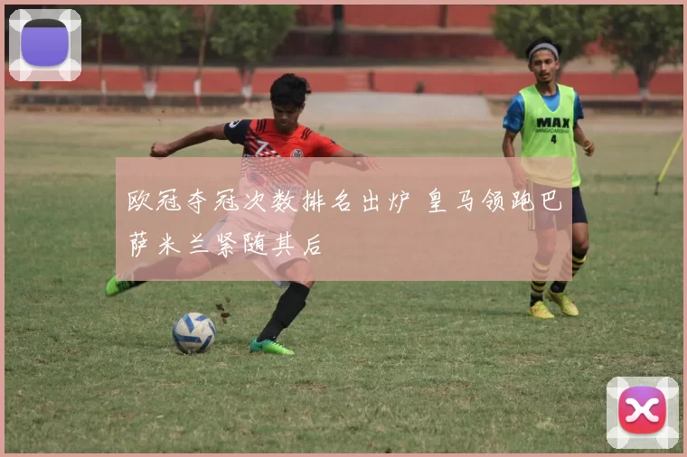 欧冠夺冠次数排名出炉 皇马领跑巴萨米兰紧随其后
