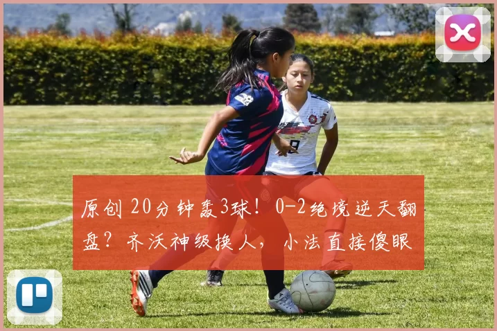 原创 20分钟轰3球！0-2绝境逆天翻盘？齐沃神级换人，小法直接傻眼破防