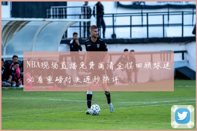 NBA现场直播免费高清全程回顾球迷必看重磅对决逐秒热评