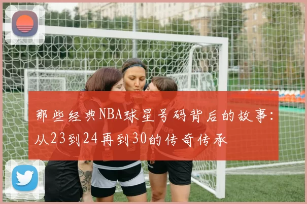 那些经典NBA球星号码背后的故事:从23到24再到30的传奇传承