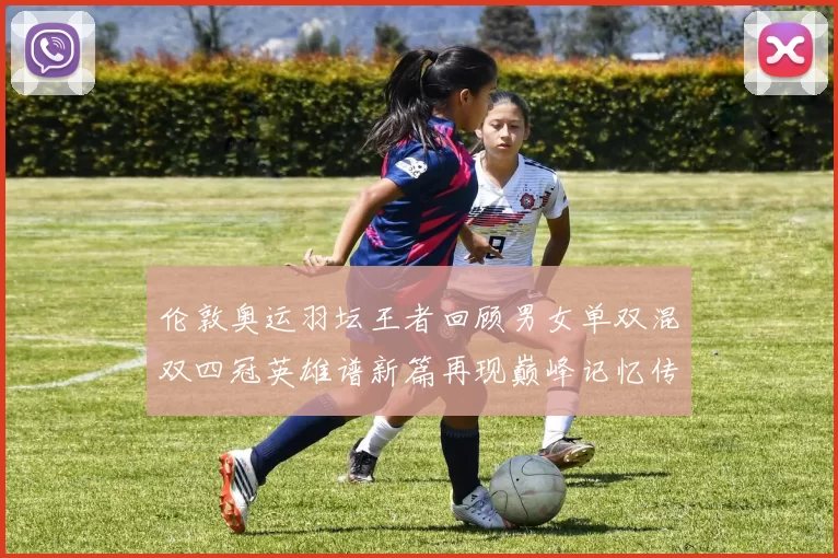 伦敦奥运羽坛王者回顾男女单双混双四冠英雄谱新篇再现巅峰记忆传颂