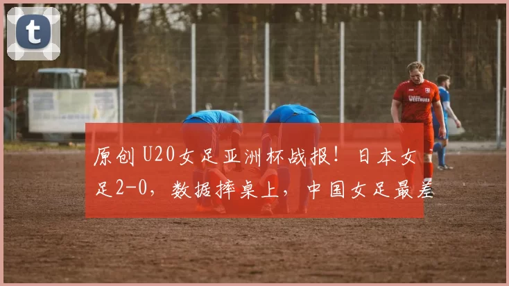 原创 U20女足亚洲杯战报！日本女足2-0，数据摔桌上，中国女足最差之人出现