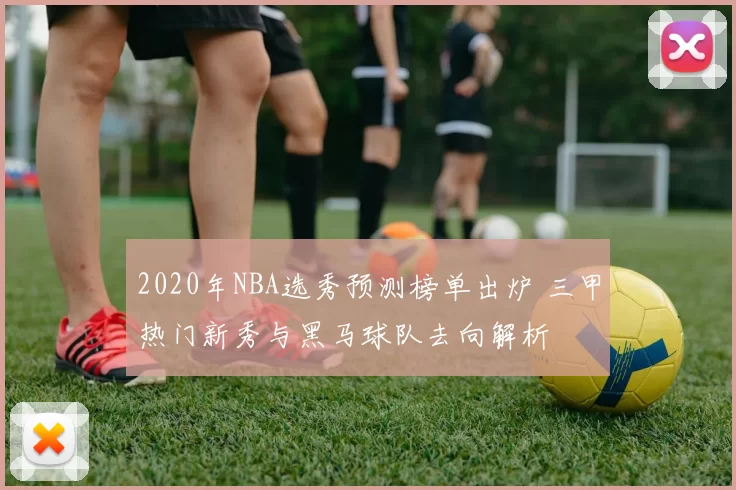 2020年NBA选秀预测榜单出炉 三甲热门新秀与黑马球队去向解析