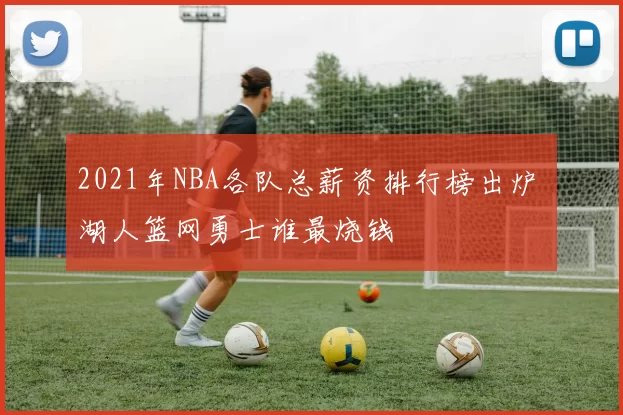 2021年NBA各队总薪资排行榜出炉 湖人篮网勇士谁最烧钱