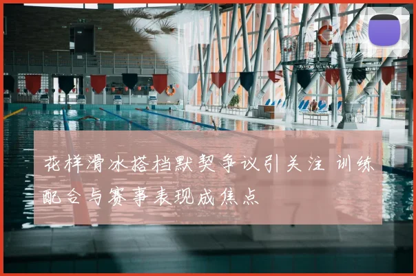 花样滑冰搭档默契争议引关注 训练配合与赛事表现成焦点