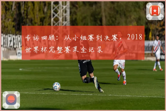 专访回顾：从小组赛到决赛，2018世界杯完整赛果全记录