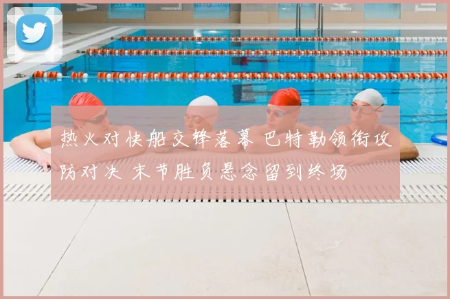 热火对快船交锋落幕 巴特勒领衔攻防对决 末节胜负悬念留到终场