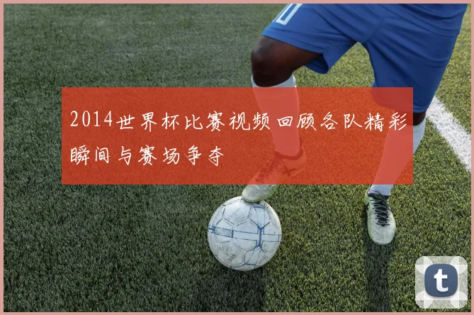 2014世界杯比赛视频回顾各队精彩瞬间与赛场争夺