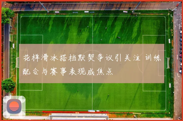 花样滑冰搭档默契争议引关注 训练配合与赛事表现成焦点