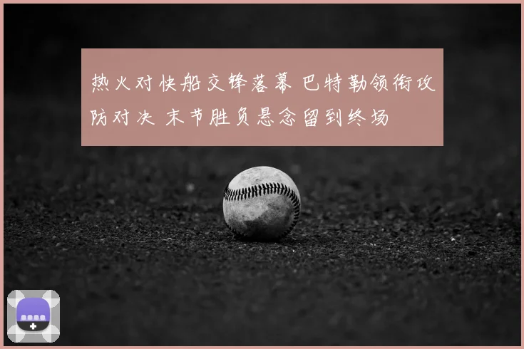 热火对快船交锋落幕 巴特勒领衔攻防对决 末节胜负悬念留到终场