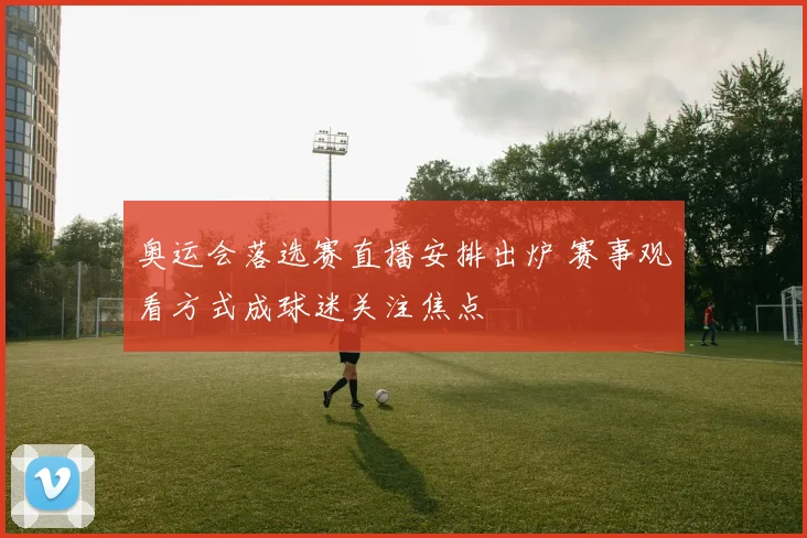 奥运会落选赛直播安排出炉 赛事观看方式成球迷关注焦点