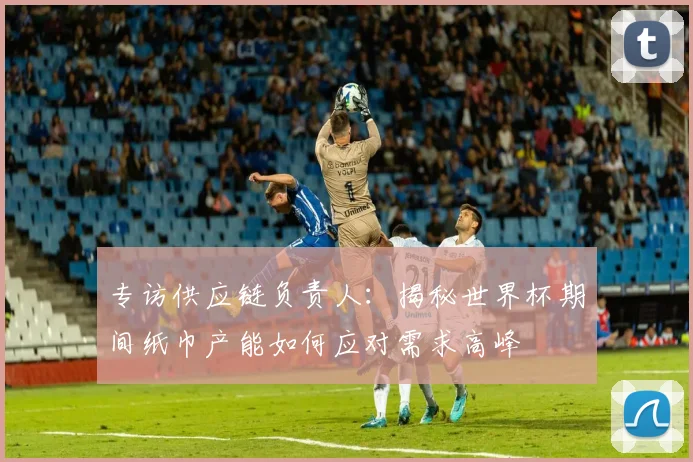 专访供应链负责人：揭秘世界杯期间纸巾产能如何应对需求高峰
