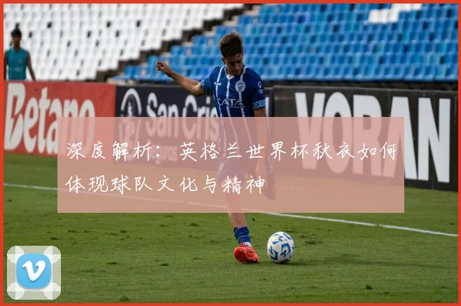深度解析：英格兰世界杯秋衣如何体现球队文化与精神