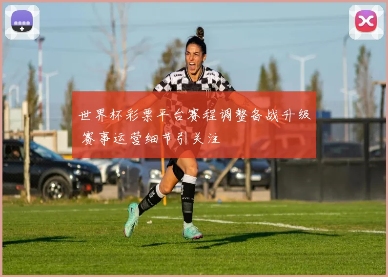 世界杯彩票平台赛程调整备战升级 赛事运营细节引关注
