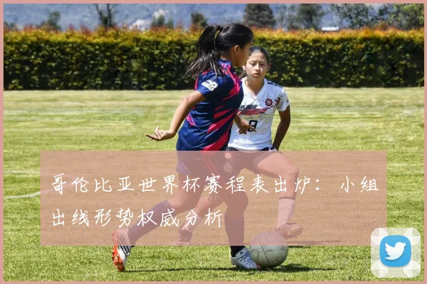 哥伦比亚世界杯赛程表出炉：小组出线形势权威分析
