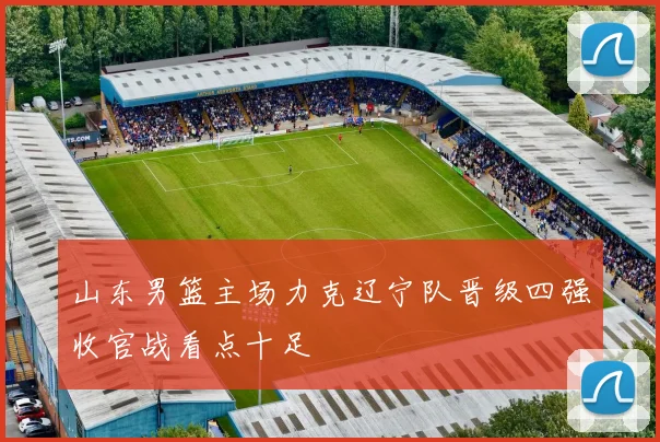 山东男篮主场力克辽宁队晋级四强收官战看点十足