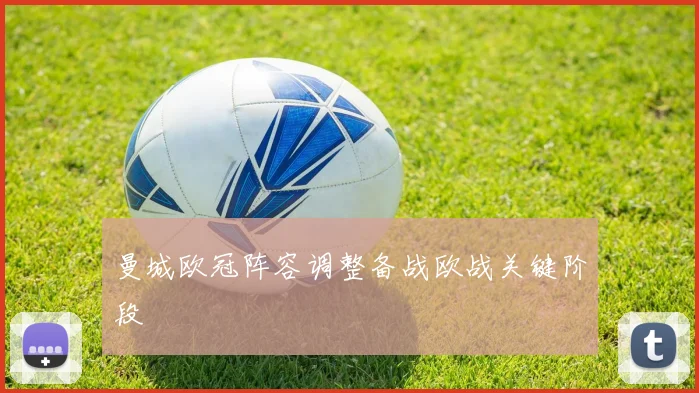 曼城欧冠阵容调整备战欧战关键阶段