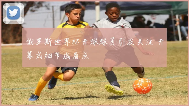 俄罗斯世界杯开球球员引发关注 开幕式细节成看点
